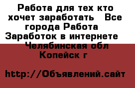 Работа для тех кто хочет заработать - Все города Работа » Заработок в интернете   . Челябинская обл.,Копейск г.